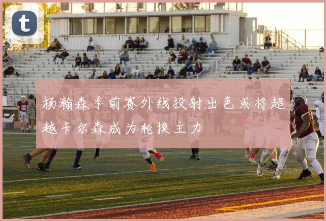 杨瀚森季前赛外线投射出色或将超越卡尔森成为轮换主力