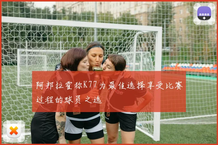 阿邦拉霍称K77为最佳选择享受比赛过程的球员之选