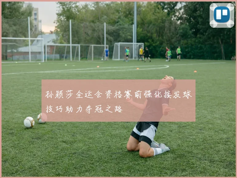 孙颖莎全运会资格赛前强化接发球技巧助力夺冠之路
