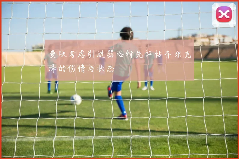 曼联考虑引进瑟洛特先评估齐尔克泽的伤情与状态