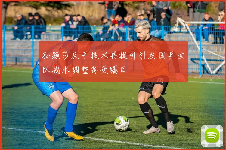 孙颖莎反手技术再提升引发国乒女队战术调整备受瞩目