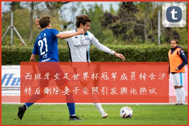 西班牙女足世界杯冠军成员转会沙特后删除妻子合照引发舆论热议
