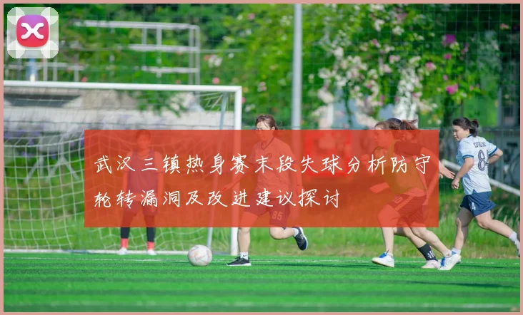 武汉三镇热身赛末段失球分析防守轮转漏洞及改进建议探讨