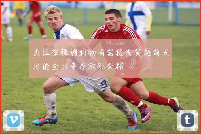 杰拉德强调利物浦需稳固英超前五方能全力争夺欧冠荣耀