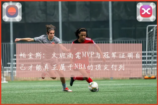 帕金斯：文班尚需MVP与冠军证明自己才能真正属于NBA的顶尖行列