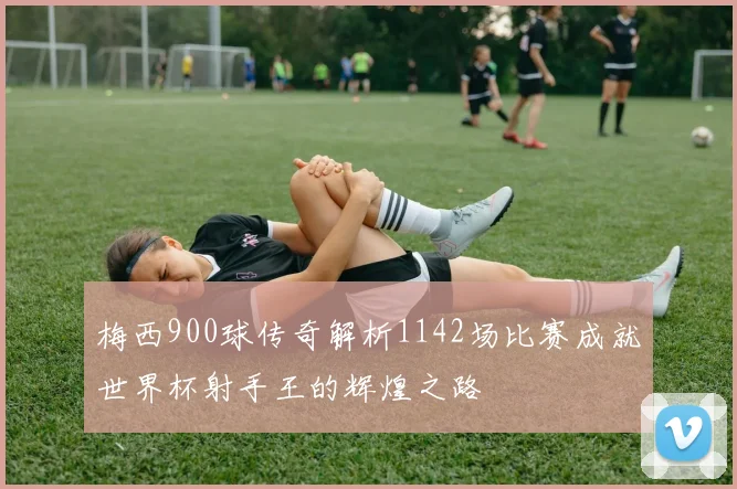 梅西900球传奇解析1142场比赛成就世界杯射手王的辉煌之路