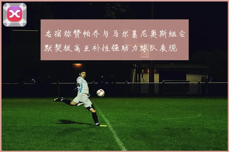 名宿称赞帕乔与马尔基尼奥斯组合默契极高互补性强助力球队表现