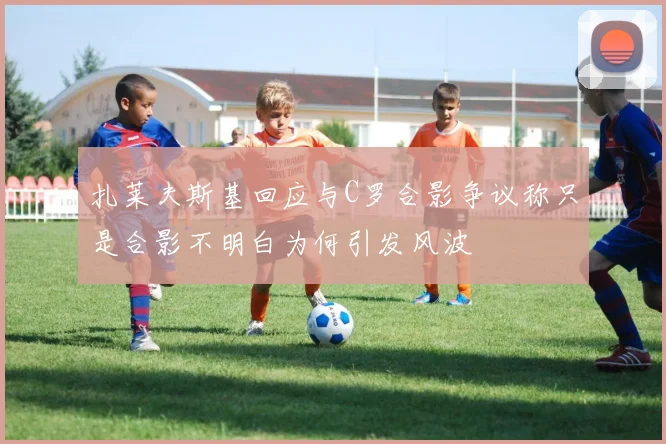 扎莱夫斯基回应与C罗合影争议称只是合影不明白为何引发风波