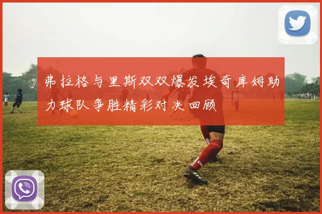 弗拉格与里斯双双爆发埃奇库姆助力球队争胜精彩对决回顾