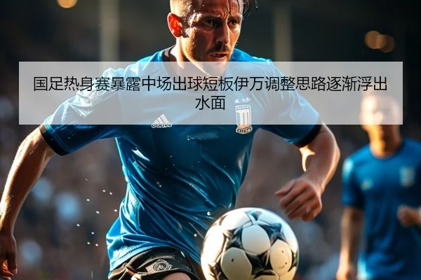 国足热身赛暴露中场出球短板伊万调整思路逐渐浮出水面
